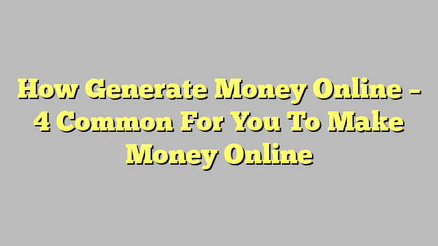 How Generate Money Online – 4 Common For You To Make Money Online