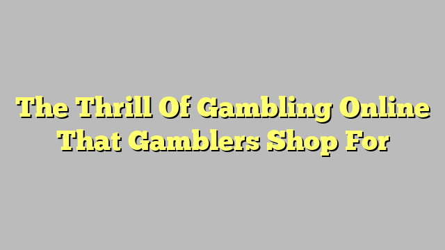 The Thrill Of Gambling Online That Gamblers Shop For