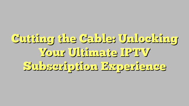 Cutting the Cable: Unlocking Your Ultimate IPTV Subscription Experience