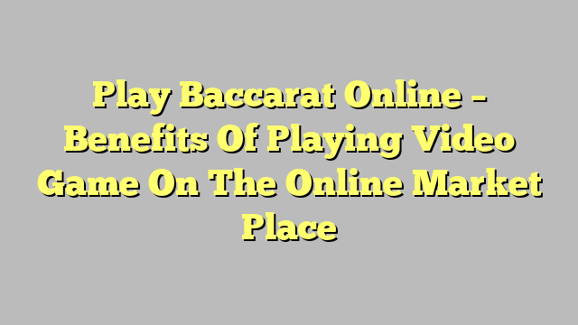 Play Baccarat Online – Benefits Of Playing Video Game On The Online Market Place