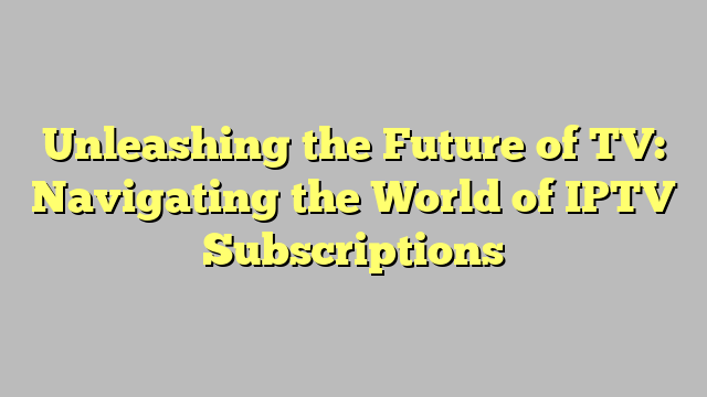 Unleashing the Future of TV: Navigating the World of IPTV Subscriptions